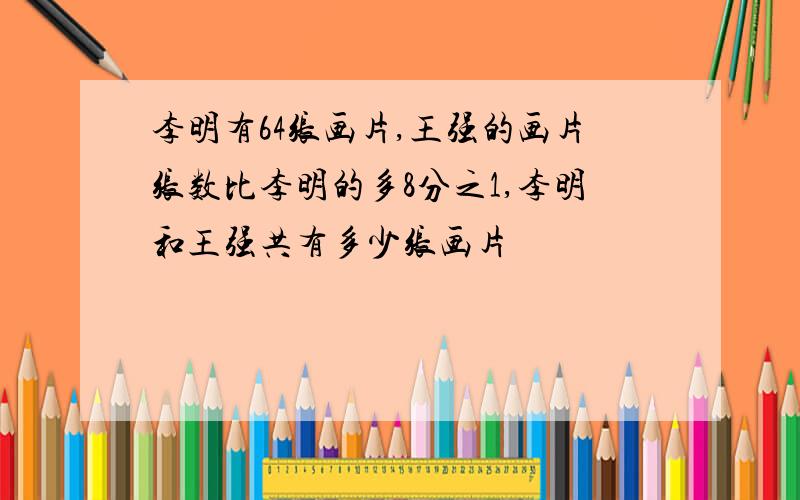 李明有64张画片,王强的画片张数比李明的多8分之1,李明和王强共有多少张画片