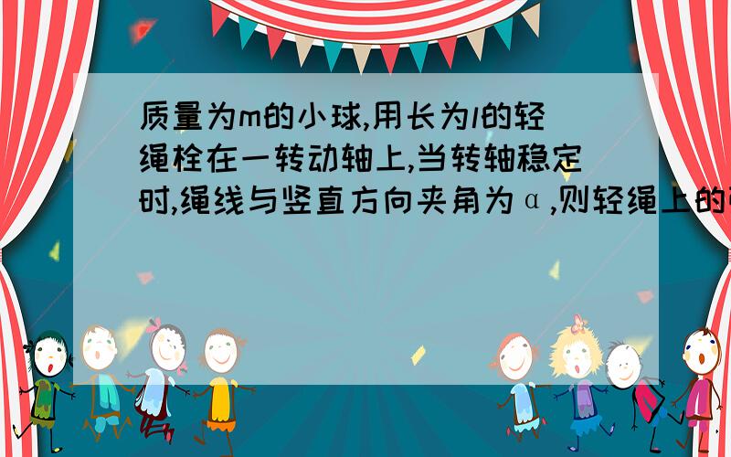 质量为m的小球,用长为l的轻绳栓在一转动轴上,当转轴稳定时,绳线与竖直方向夹角为α,则轻绳上的张力为?