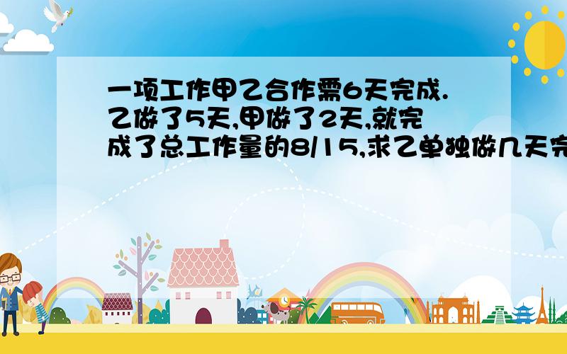 一项工作甲乙合作需6天完成.乙做了5天,甲做了2天,就完成了总工作量的8/15,求乙单独做几天完成.