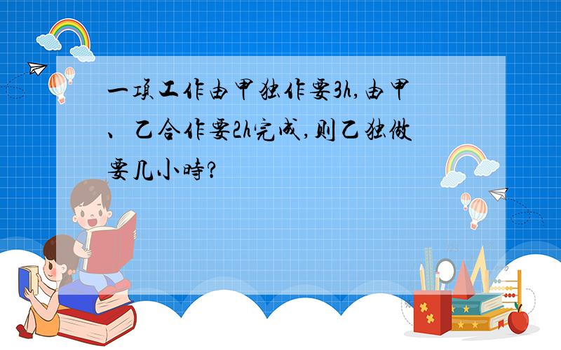 一项工作由甲独作要3h,由甲、乙合作要2h完成,则乙独做要几小时?