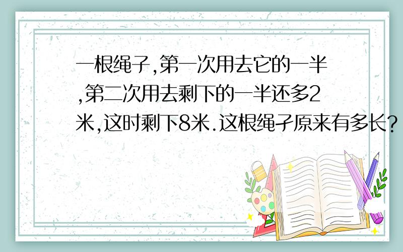 一根绳子,第一次用去它的一半,第二次用去剩下的一半还多2米,这时剩下8米.这根绳孑原来有多长?