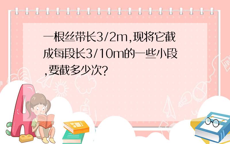 一根丝带长3/2m,现将它截成每段长3/10m的一些小段,要截多少次?