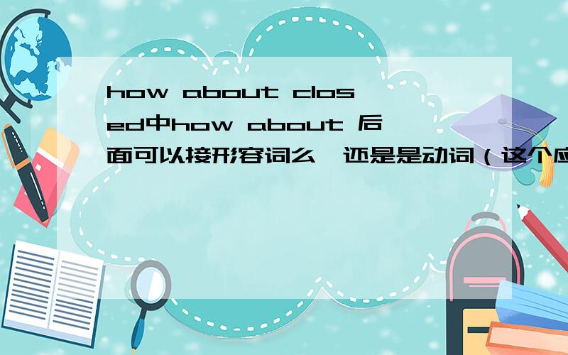 how about closed中how about 后面可以接形容词么,还是是动词（这个应该不可能）