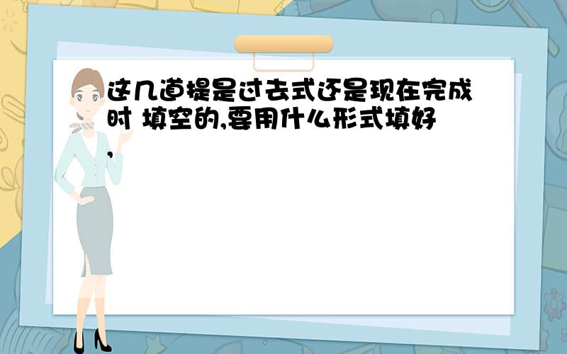 这几道提是过去式还是现在完成时 填空的,要用什么形式填好,