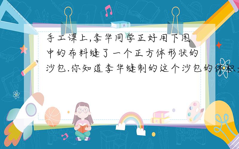 手工课上,李华同学正好用下图中的布料缝了一个正方体形状的沙包.你知道李华缝制的这个沙包的体积是多少