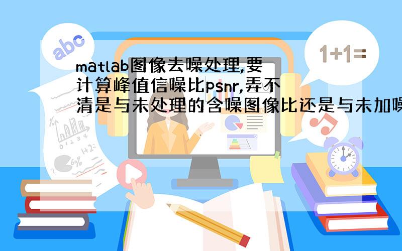 matlab图像去噪处理,要计算峰值信噪比psnr,弄不清是与未处理的含噪图像比还是与未加噪的原图像比,求解