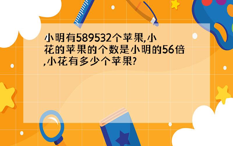 小明有589532个苹果,小花的苹果的个数是小明的56倍,小花有多少个苹果?