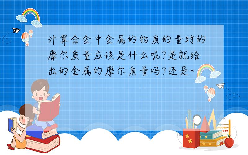 计算合金中金属的物质的量时的摩尔质量应该是什么呢?是就给出的金属的摩尔质量吗?还是~