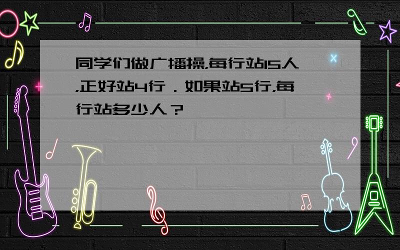 同学们做广播操，每行站15人，正好站4行．如果站5行，每行站多少人？