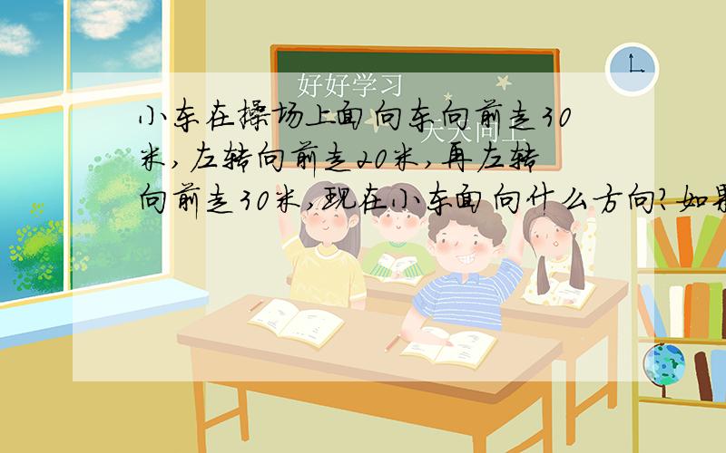 小东在操场上面向东向前走30米,左转向前走20米,再左转向前走30米,现在小东面向什么方向?如果想尽快回到原地,可以怎么