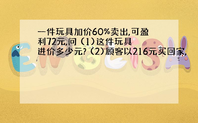 一件玩具加价60%卖出,可盈利72元,问 (1)这件玩具进价多少元? (2)顾客以216元买回家,