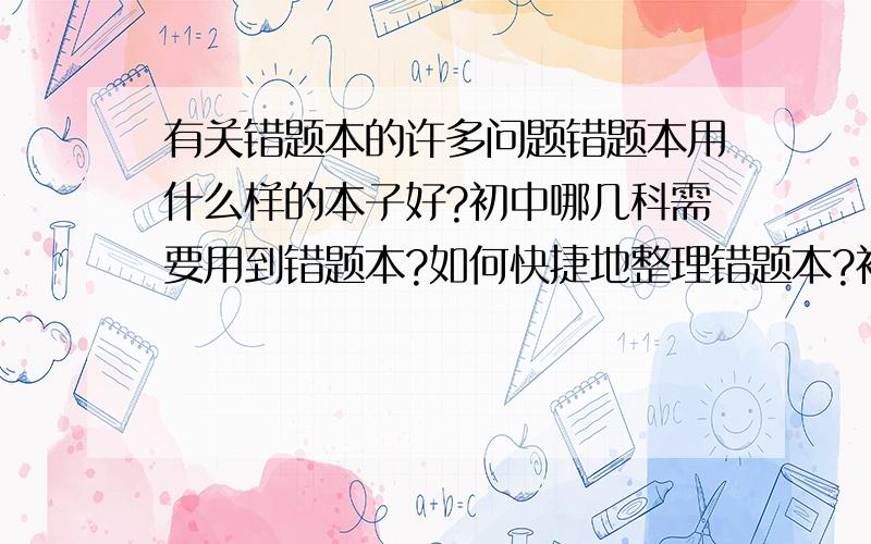 有关错题本的许多问题错题本用什么样的本子好?初中哪几科需要用到错题本?如何快捷地整理错题本?初中各科的错题本格式?就先这