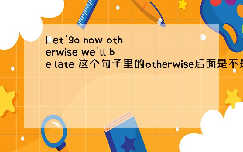 Let'go now otherwise we'll be late 这个句子里的otherwise后面是不是没有用虚拟