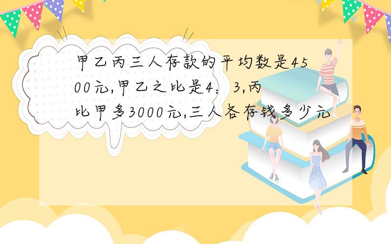 甲乙丙三人存款的平均数是4500元,甲乙之比是4：3,丙比甲多3000元,三人各存钱多少元