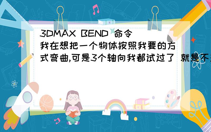 3DMAX BEND 命令 我在想把一个物体按照我要的方式弯曲,可是3个轴向我都试过了 就是不对,是怎么回事?是坐标问题