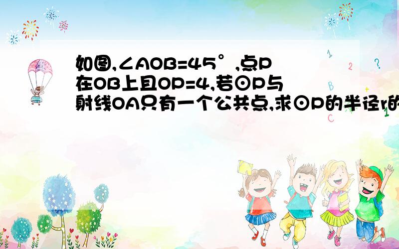 如图,∠AOB=45°,点P在OB上且OP=4,若⊙P与射线OA只有一个公共点,求⊙P的半径r的取值范围