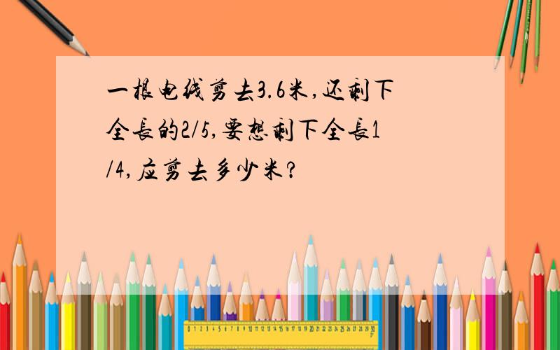 一根电线剪去3.6米,还剩下全长的2/5,要想剩下全长1/4,应剪去多少米?