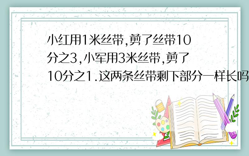 小红用1米丝带,剪了丝带10分之3,小军用3米丝带,剪了10分之1.这两条丝带剩下部分一样长吗