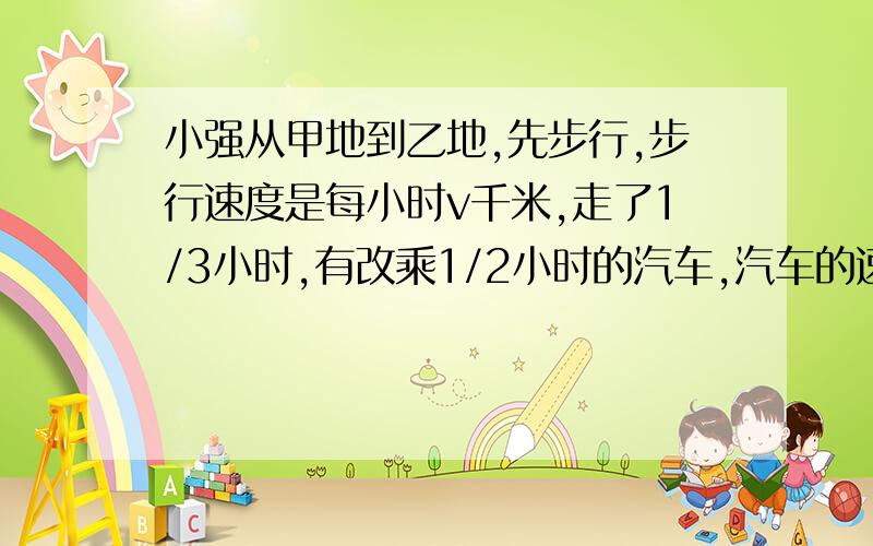 小强从甲地到乙地,先步行,步行速度是每小时v千米,走了1/3小时,有改乘1/2小时的汽车,汽车的速度是步行