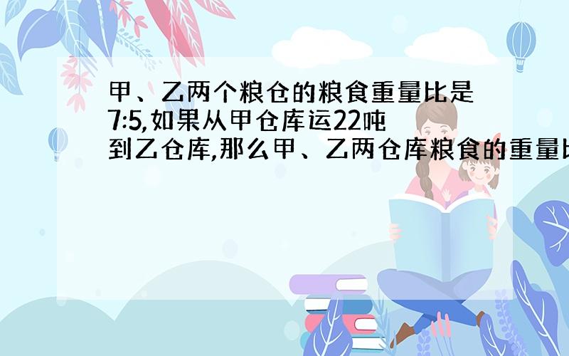 甲、乙两个粮仓的粮食重量比是7:5,如果从甲仓库运22吨到乙仓库,那么甲、乙两仓库粮食的重量比是2:3.