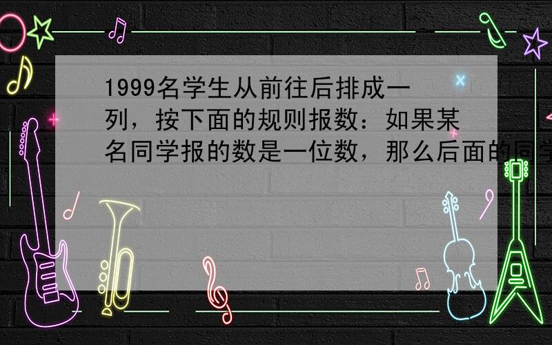 1999名学生从前往后排成一列，按下面的规则报数：如果某名同学报的数是一位数，那么后面的同学就要报出这个数与9的和；如果