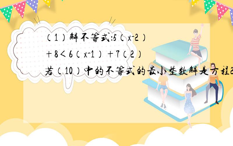 （1）解不等式：5（x-2）+8＜6（x-1）+7（2）若（10）中的不等式的最小整数解是方程2x-ax=3的解,求a的