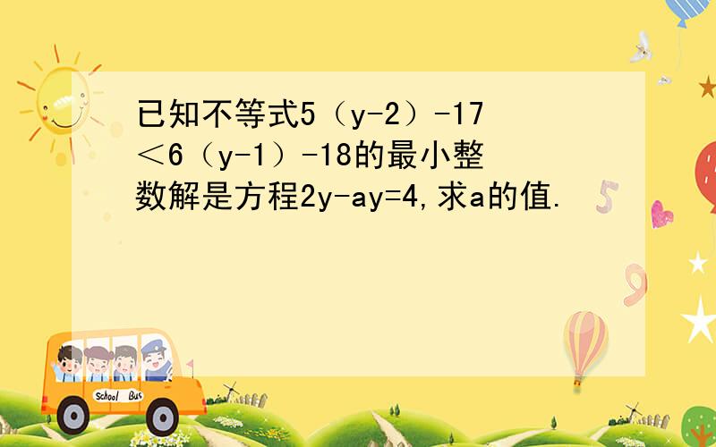 已知不等式5（y-2）-17＜6（y-1）-18的最小整数解是方程2y-ay=4,求a的值.