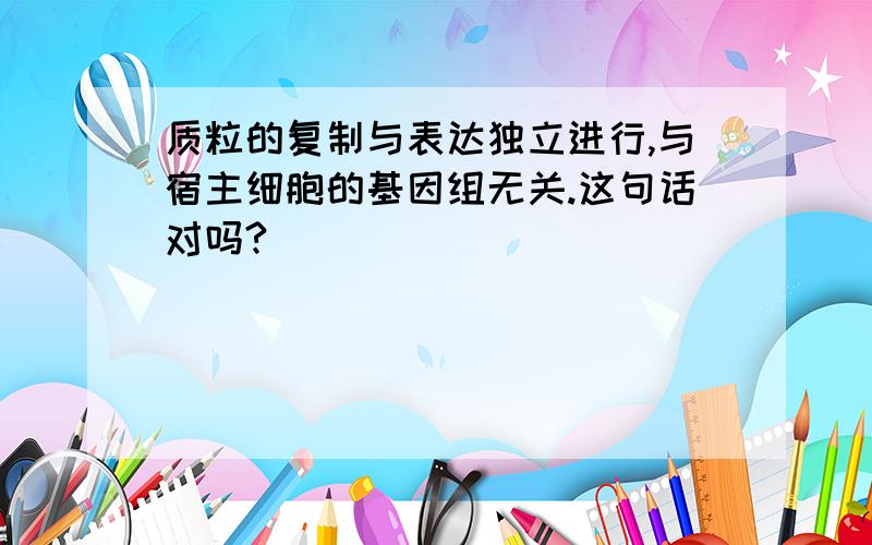 质粒的复制与表达独立进行,与宿主细胞的基因组无关.这句话对吗?