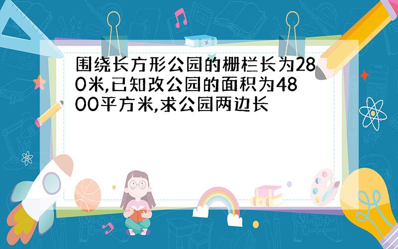 围绕长方形公园的栅栏长为280米,已知改公园的面积为4800平方米,求公园两边长