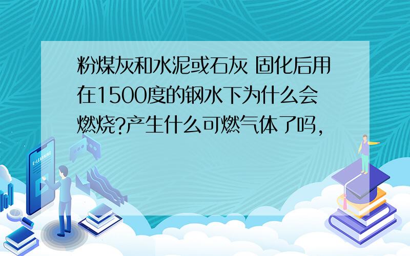 粉煤灰和水泥或石灰 固化后用在1500度的钢水下为什么会燃烧?产生什么可燃气体了吗,