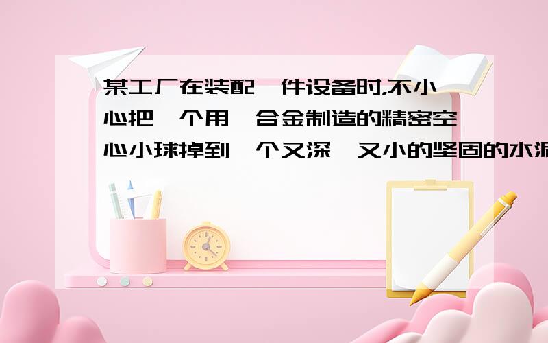 某工厂在装配一件设备时，不小心把一个用镁合金制造的精密空心小球掉到一个又深、又小的坚固的水泥小洞中，用各种工具都取不出来