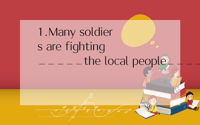 1.Many soldiers are fighting_____the local people____the flo