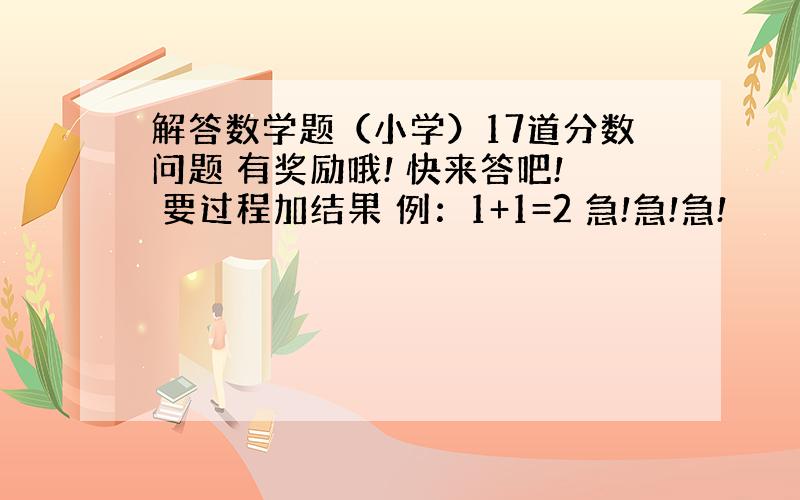 解答数学题（小学）17道分数问题 有奖励哦! 快来答吧! 要过程加结果 例：1+1=2 急!急!急!