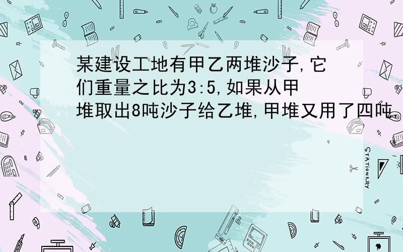 某建设工地有甲乙两堆沙子,它们重量之比为3:5,如果从甲堆取出8吨沙子给乙堆,甲堆又用了四吨,