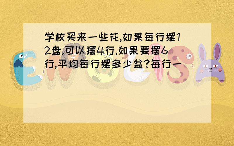 学校买来一些花,如果每行摆12盘,可以摆4行,如果要摆6行,平均每行摆多少盆?每行一