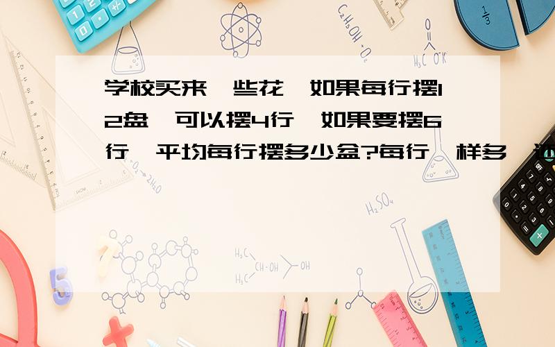 学校买来一些花,如果每行摆12盘,可以摆4行,如果要摆6行,平均每行摆多少盆?每行一样多,还可以怎么排?