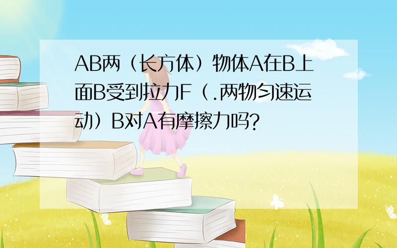 AB两（长方体）物体A在B上面B受到拉力F（.两物匀速运动）B对A有摩擦力吗?