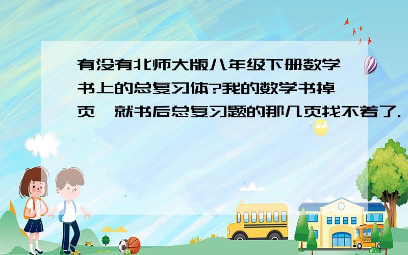 有没有北师大版八年级下册数学书上的总复习体?我的数学书掉页,就书后总复习题的那几页找不着了.