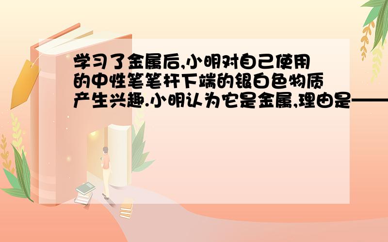 学习了金属后,小明对自己使用的中性笔笔杆下端的银白色物质产生兴趣.小明认为它是金属,理由是————