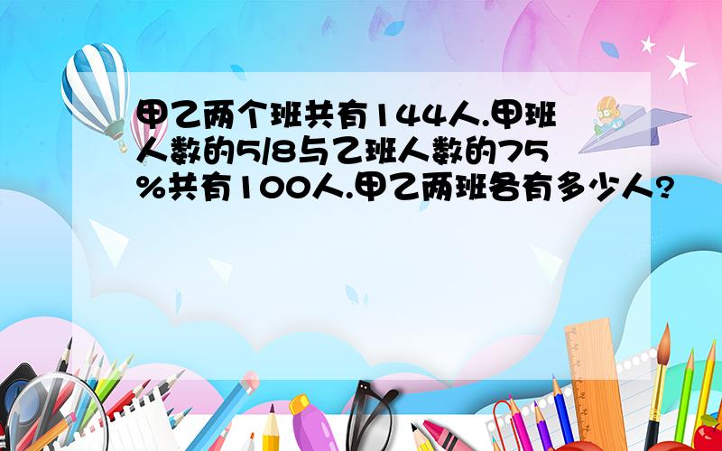 甲乙两个班共有144人.甲班人数的5/8与乙班人数的75%共有100人.甲乙两班各有多少人?