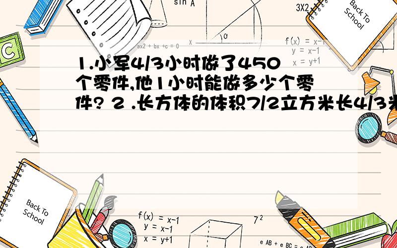 1.小军4/3小时做了450个零件,他1小时能做多少个零件? 2 .长方体的体积7/2立方米长4/3米宽10/1米高多少