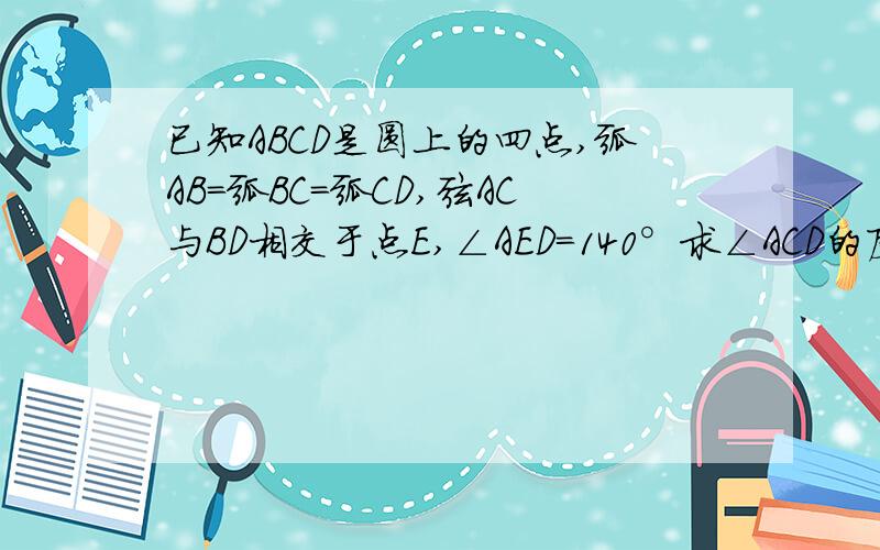 已知ABCD是圆上的四点,弧AB=弧BC=弧CD,弦AC与BD相交于点E,∠AED=140°求∠ACD的度数