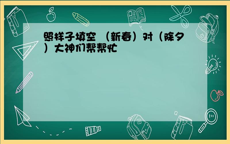 照样子填空 （新春）对（除夕）大神们帮帮忙