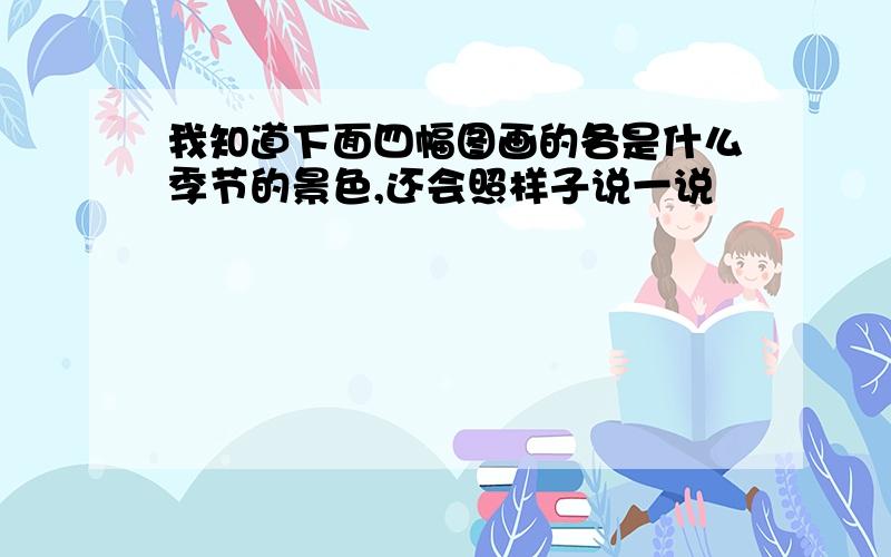 我知道下面四幅图画的各是什么季节的景色,还会照样子说一说