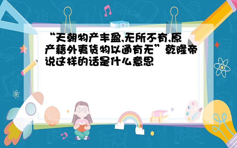 “天朝物产丰盈,无所不有,原产藉外夷货物以通有无”乾隆帝说这样的话是什么意思