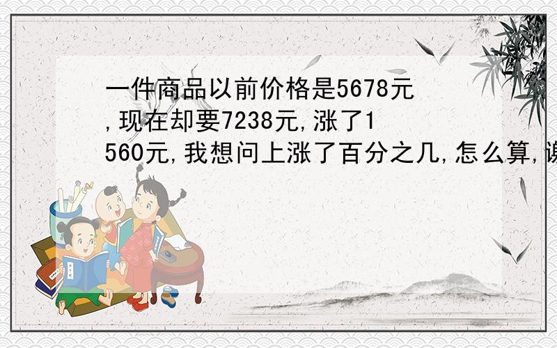 一件商品以前价格是5678元,现在却要7238元,涨了1560元,我想问上涨了百分之几,怎么算,谢谢各位.