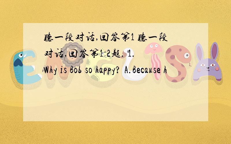 听一段对话,回答第1 听一段对话,回答第1－2题. 1.Why is Bob so happy? A.Because h