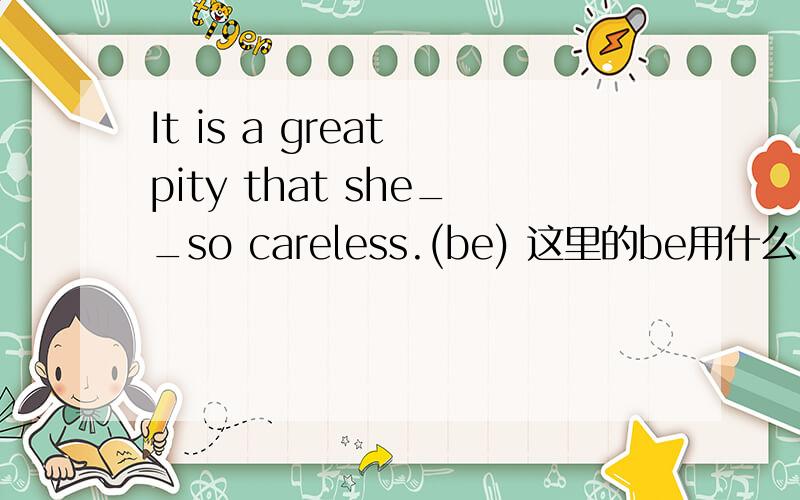 It is a great pity that she__so careless.(be) 这里的be用什么时态 为什么