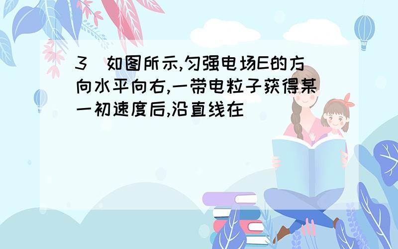 3．如图所示,匀强电场E的方向水平向右,一带电粒子获得某一初速度后,沿直线在