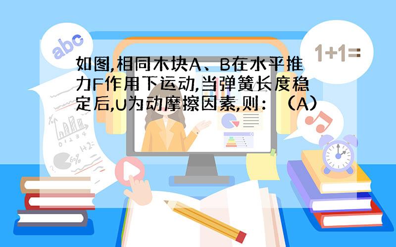 如图,相同木块A、B在水平推力F作用下运动,当弹簧长度稳定后,U为动摩擦因素,则：（A）